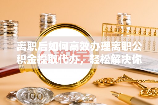 南京离职后如何高效办理离职公积金提取代办，轻松解决你的后顾之忧