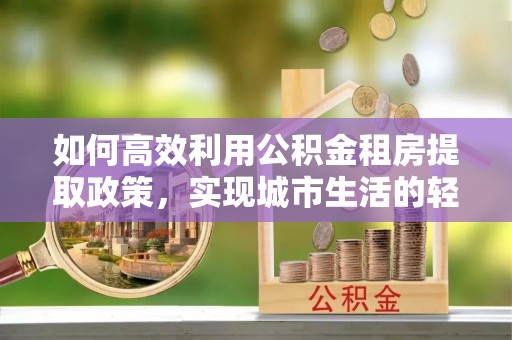 南京如何高效利用公积金租房提取政策，实现城市生活的轻松负担