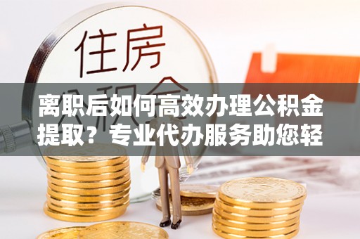 南京离职后如何高效办理公积金提取？专业代办服务助您轻松搞定