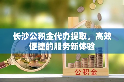 南京长沙公积金代办提取，高效便捷的服务新体验