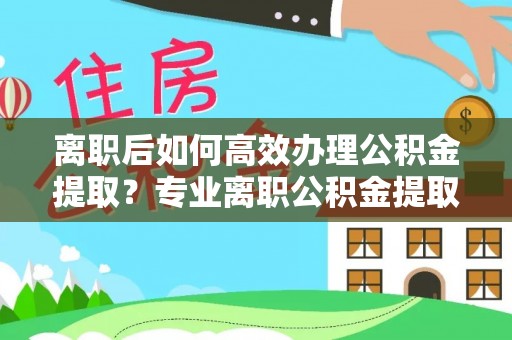 南京离职后如何高效办理公积金提取？专业离职公积金提取代办服务指南