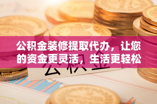 南京公积金装修提取代办，让您的资金更灵活，生活更轻松