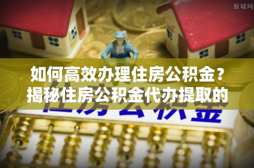 南京如何高效办理住房公积金？揭秘住房公积金代办提取的全流程与优势