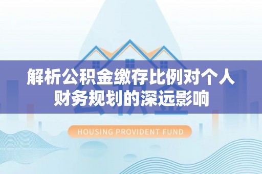 南京解析公积金缴存比例对个人财务规划的深远影响