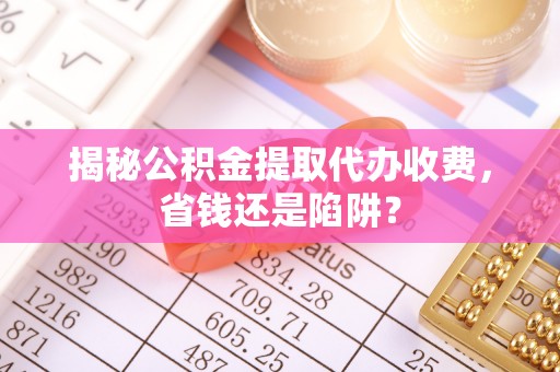 南京揭秘公积金提取代办收费，省钱还是陷阱？