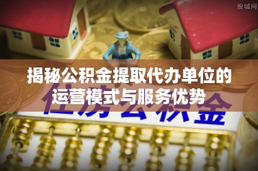 南京揭秘公积金提取代办单位的运营模式与服务优势