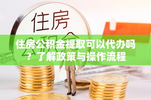 南京住房公积金提取可以代办吗？了解政策与操作流程