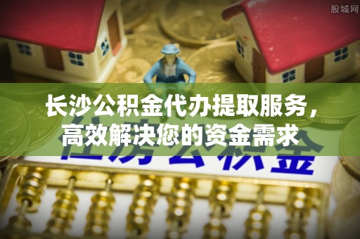 南京长沙公积金代办提取服务，高效解决您的资金需求