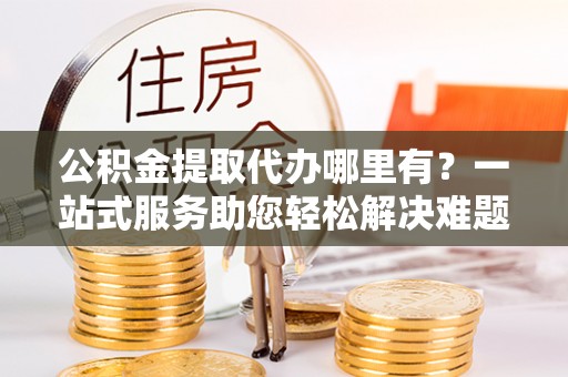南京公积金提取代办哪里有？一站式服务助您轻松解决难题