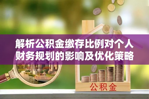 南京解析公积金缴存比例对个人财务规划的影响及优化策略