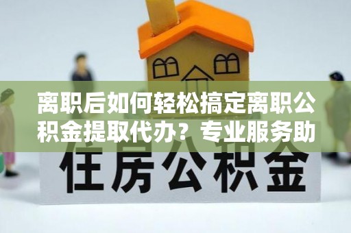 南京离职后如何轻松搞定离职公积金提取代办？专业服务助你一臂之力